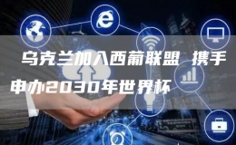  乌克兰加入西葡联盟 携手申办2030年世界杯