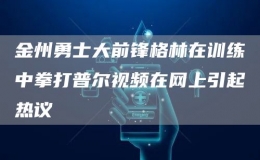 金州勇士大前锋格林在训练中拳打普尔视频在网上引起热议