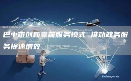 巴中市创新靠前服务模式 推动政务服务提速增效