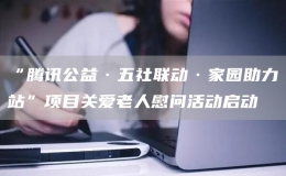 “腾讯公益·五社联动·家园助力站”项目关爱老人慰问活动启动