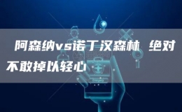  阿森纳vs诺丁汉森林 绝对不敢掉以轻心