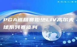 PGA巡回赛拒绝LIV高尔夫球系列赛谈判