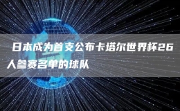 ​日本成为首支公布卡塔尔世界杯26人参赛名单的球队