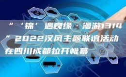 “‘锦’遇良缘·漫游1314”2022汉风主题联谊活动在四川成都拉开帷幕
