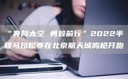 “奔向太空 勇毅前行”2022半程马拉松赛在北京航天城鸣枪开跑
