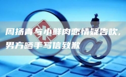 周扬青与小鲜肉恋情疑告吹,男方晒手写信致歉