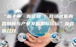 “新十年·新征程 | 网络视听内容创新与产业发展国际论坛”在北京召开