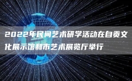 2022年民间艺术研学活动在自贡文化展示馆和市艺术展览厅举行