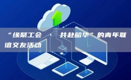 “缘聚工会 • 共赴韶华”的青年联谊交友活动