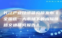 长江产业经济研究院发布《全国统一大市场下的省际铁路交通研究报告》