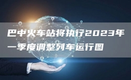 巴中火车站将执行2023年一季度调整列车运行图
