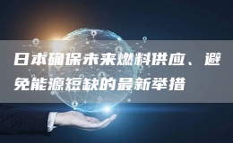 日本确保未来燃料供应、避免能源短缺的最新举措