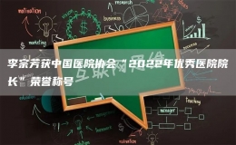 李宗芳获中国医院协会“2022年优秀医院院长”荣誉称号