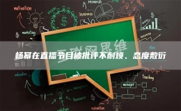 杨幂在直播节目被批评不耐烦、态度敷衍