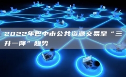 2022年巴中市公共资源交易呈“三升一降”趋势