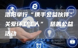 洛阳举行“携手公益伙伴、关爱环卫工人” 慈善公益活动