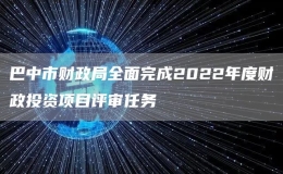 巴中市财政局全面完成2022年度财政投资项目评审任务