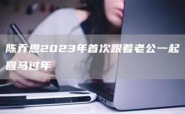 陈乔恩2023年首次跟着老公一起回马过年
