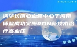  清华长庚心血管中心于海南博鳌成功实施RDN新技术治疗高血压