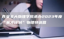 西安交大物理学院承办2023年度“英才计划”物理特训营