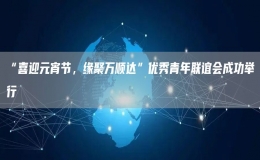 “喜迎元宵节，缘聚万顺达”优秀青年联谊会成功举行