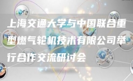 上海交通大学与中国联合重型燃气轮机技术有限公司举行合作交流研讨会