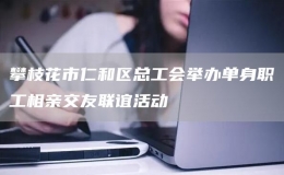 攀枝花市仁和区总工会举办单身职工相亲交友联谊活动