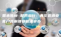 固本拓新 聚势前行：青花瓷酒业客户答谢晚宴圆满举办