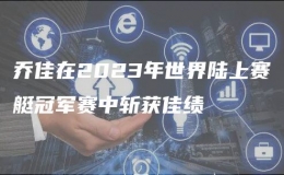 乔佳在2023年世界陆上赛艇冠军赛中斩获佳绩