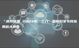 “清风凯里 2023年‘三八’国际妇女节民族舞蹈大赛”