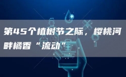 第45个植树节之际，樱桃河畔橘香“流动”