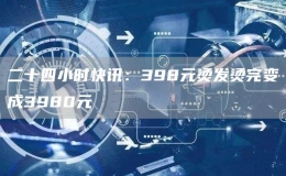 二十四小时快讯：398元烫发烫完变成3980元