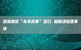  深圳增设“办不成事”窗口 助解决疑难事项