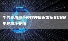 华兴资本宣布停牌并推迟发布2022年经审计业绩