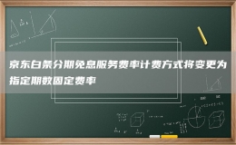 京东白条分期免息服务费率计费方式将变更为指定期数固定费率