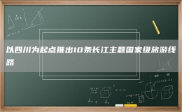 以四川为起点推出10条长江主题国家级旅游线路