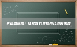 幸福感爆棚！陆军官兵集体婚礼浪漫来袭
