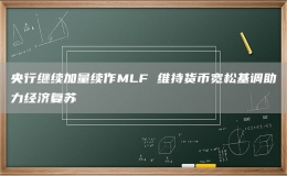央行继续加量续作MLF 维持货币宽松基调助力经济复苏