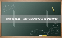​河南前首富、辅仁药业实控人朱文臣失联