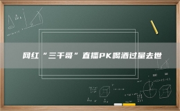 ​网红“三千哥”直播PK喝酒过量去世