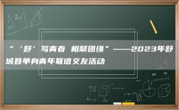 “‘舒’写青春 相聚团缘”——2023年舒城县单身青年联谊交友活动