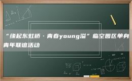 “缘起东虹桥·青春young溢”临空园区单身青年联谊活动