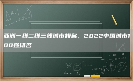 亚洲一线二线三线城市排名，2022中国城市100强排名