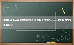 建设人与自然和谐共生的现代化——六五世界环境日