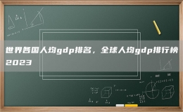 世界各国人均gdp排名，全球人均gdp排行榜2023