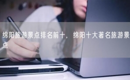 绵阳旅游景点排名前十，绵阳十大著名旅游景点