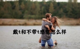 戴t和不带t感觉怎么样，戴t和不带t有什么区别