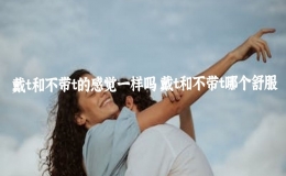 戴t和不带t的感觉一样吗 戴t和不带t哪个舒服